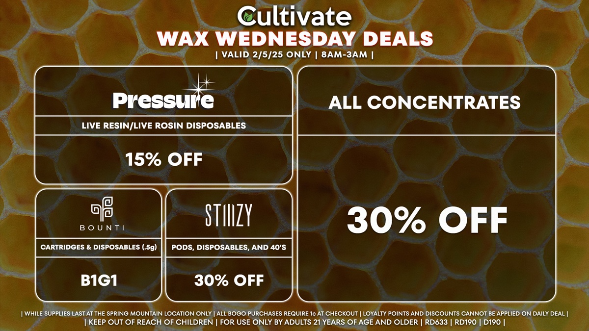 Cultivate Las Vegas Dispensary Daily Deals! Valid WEDNESDAY 2/5 Only | 8AM-3AM | While Supplies Last! ALL CONCENTRATES - 30% Off All Concentrates BOUNTI - Cartridges & Disposables (.5g) B1G1 STIIIZY - 30% Off Pods, Disposables, and 40’s PRESSURE - 15% Off Live Resin/Live Rosin Disposables | Valid Wednesday (2/5/25) at the Spring Mountain Location only, while supplies last | All BOGO purchases require 1¢ at checkout. | All deals include tax | Keep out of reach of children. For use only by adults 21 years of age and older. | Open 8AM to 3AM | Visit cultivatelv.com for more information |