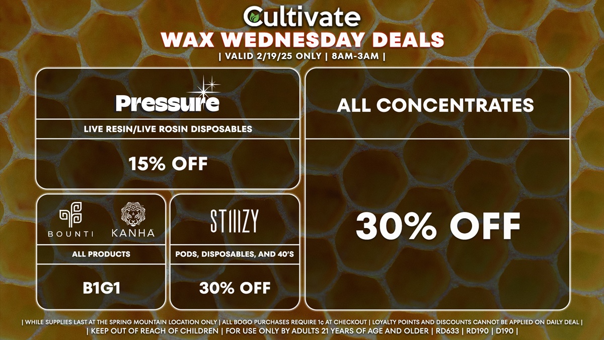 Cultivate Las Vegas Dispensary Daily Deals! Valid WEDNESDAY 2/19 Only | 8AM-3AM | While Supplies Last! ALL CONCENTRATES - 30% Off All Concentrates BOUNTI/KANHA - Edibles, Disposables, and Cartridges (.5g) B1G1 STIIIZY - 30% Off Pods, Disposables, and 40’s PRESSURE - 15% Off Live Resin/Live Rosin Disposables | Valid Wednesday (2/19/25) at the Spring Mountain Location only, while supplies last | All BOGO purchases require 1¢ at checkout. | All deals include tax | Keep out of reach of children. For use only by adults 21 years of age and older. | Open 8AM to 3AM | Visit cultivatelv.com for more information |