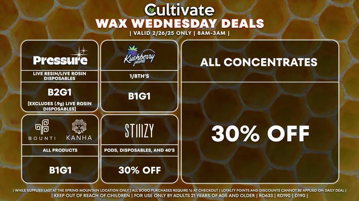 Cultivate Las Vegas Dispensary Daily Deals! Valid WEDNESDAY 2/26 Only | 8AM-3AM | While Supplies Last! ALL CONCENTRATES - 30% Off All Concentrates STIIIZY - 30% Off Pods, Disposables, and 40’s BOUNTI/KANHA - Edibles, Disposables, and Cartridges (.5g) B1G1 PRESSURE - Live Resin/Live Rosin Disposables B2G1 KUSHBERRY FARMS - 1/8th’s B1G1 [Will Receive a Promo Unit] | Valid Wednesday (2/26/25) at the Spring Mountain Location only, while supplies last | All BOGO purchases require 1¢ at checkout. | All deals include tax | Keep out of reach of children. For use only by adults 21 years of age and older. | Open 8AM to 3AM | Visit cultivatelv.com for more information |