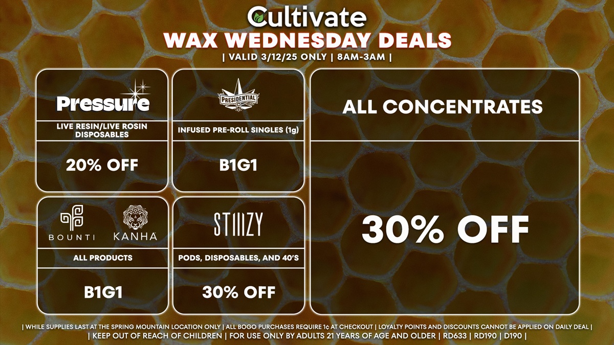 Cultivate Las Vegas Dispensary Daily Deals! Valid WEDNESDAY 3/12 Only | 8AM-3AM | While Supplies Last!
ALL CONCENTRATES
- 30% Off All Concentrates
STIIIZY
- 30% Off Pods, Disposables, and 40’s
BOUNTI/KANHA
- Edibles, Disposables, and Cartridges (.5g) B1G1
PRESSURE
- 20% Off Live Resin/Live Rosin Disposables
PRESIDENTIAL
- Infused Pre-Roll Singles (1g) B1G1

| Valid Wednesday (3/12/25) at the Spring Mountain Location only, while supplies last | All BOGO purchases require 1¢ at checkout. | All deals include tax | Keep out of reach of children. For use only by adults 21 years of age and older. |  Open 8AM to 3AM | Visit cultivatelv.com for more information |