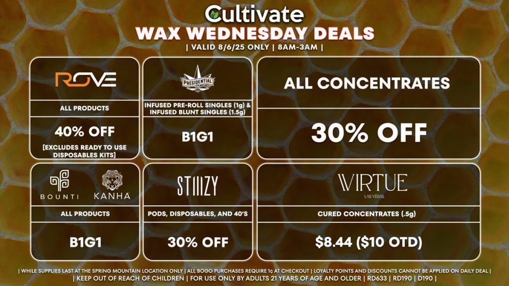 WAX WEDNESDAYS
Cultivate Las Vegas Dispensary Daily Deals! Valid WEDNESDAY 8/6 Only | 8AM-3AM | While Supplies Last!
ALL CONCENTRATES
- 30% Off All Concentrates
STIIIZY
- 30% Off Pods, Disposables, and 40’s
BOUNTI/KANHA
- Edibles, Disposables, and Cartridges (.5g) B1G1
PRESIDENTIAL
- Infused Pre-Roll Singles (1g) & Infused Blunt Singles (1.5g) B1G1
ROVE
- 40% Off Products [EXCLUDES Ready To Use Disposables Kits]
VIRTUE
- Cured Concentrates (.5g) for $8.44 ($10 OTD)

| Valid Wednesday (8/6/25) at the Spring Mountain Location only, while supplies last | All BOGO purchases require 1¢ at checkout. | All deals include tax | Keep out of reach of children. For use only by adults 21 years of age and older. |  Open 8AM to 3AM | Visit cultivatelv.com for more information |
