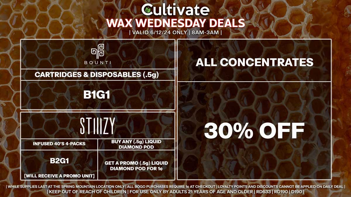 Cultivate Las Vegas Dispensary Daily Deals! Valid WEDNESDAY 6/12 Only | 8AM-3AM | While Supplies Last!
ALL CONCENTRATES
- 30% Off All Concentrates
BOUNTI
- Disposables & Cartridges (.5g) B1G1
STIIIZY
- Infused 40’s 4-Packs B2G1 [Will Receive a Promo Unit]
- Buy Any (.5g) Liquid Diamond Pod, Get a Promo (.5g) Liquid Diamond Pod for 1¢

| Valid Wednesday (6/12/24) at the Spring Mountain Location only, while supplies last | All BOGO purchases require 1¢ at checkout. | All deals include tax | Keep out of reach of children. For use only by adults 21 years of age and older. |  Open 8AM to 3AM | Visit cultivatelv.com for more information |