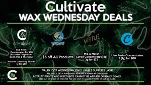 Cultivate Las Vegas Dispensary Daily Deals! Valid WEDNESDAY 10/27 Only | 8AM-3AM | While Supplies Last! TSUNAMI - $5 off All Products VIRTUE - Mix & Match Cured Concentrates (.5g) 2g for $72 CITY TREES - Live Resin Concentrates for $30 (Excludes Dogwalker, Bomb Pop & The Glow) - Nature’s Chemistry Shatter 1g for $50 COOKIES - Live Resin Concentrates 2 (1g) for $80 | Take advantage of our Daily Deals! Valid WEDNESDAY 10/27 Only | 8AM-3AM | While Supplies Last! | All BOGO purchases require a penny at checkout*. | For more information go straight to our website at cultivatelv.com | Keep out of reach of children. For use only by adults 21 years of age or older. |