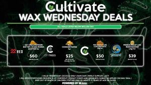 Cultivate Las Vegas Dispensary Daily Deals! Valid WEDNESDAY 3/23 Only | 8AM-3AM | While Supplies Last! CULTIVATE - Mix & Match (1g) Concentrates (2g) for $50 ($42.24 Pre-Tax) TSUNAMI - French Toast Live Resin Badder (.5g) for $39 ($32.94 Pre-Tax) CITY TREES - All Concentrates for $25 ($21.12 Pre-Tax) (Excludes Dab Oil) 22 RED - Get (1g) Live Resin Batter + (1.5g) Panna Shatter for $60 ($50.68 Pre-Tax) | Valid Wednesday (3/23/22), while supplies last | All BOGO purchases require 1¢ at checkout. | All deals include tax | Keep out of reach of children. For use only by adults 21 years of age or older. | Open 8AM to 3AM | Visit cultivatelv.com for more information | 