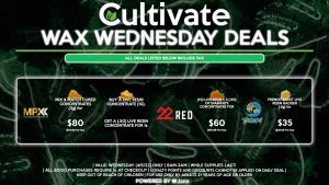 Cultivate Las Vegas Dispensary Daily Deals! Valid WEDNESDAY 4/6 Only | 8AM-3AM | While Supplies Last! 22 RED - (1g) Live Resin + 3 (.5g) of Diamante Concentrates for $60 ($50.68 Pre-Tax) MPX - Mix & Match Cured Concentrates (3g) for $80 ($67.58 Pre-Tax) - Buy a Live Resin Concentrate (1g), Get a (.5g) Live Resin Concentrate for 1¢ TSUNAMI - French Toast Live Resin Badder (.5g) for $35 ($29.56 Pre-Tax) | Valid Wednesday (4/6/22), while supplies last | All BOGO purchases require 1¢ at checkout. | All deals include tax | Keep out of reach of children. For use only by adults 21 years of age or older. | Open 8AM to 3AM | Visit cultivatelv.com for more information | 