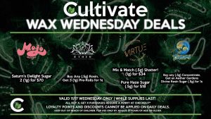 Cultivate Las Vegas Dispensary Daily Deals! Valid WEDNESDAY 11/17 Only | 8AM-3AM | While Supplies Last! VIRTUE - Mix & Match (.5g) Shatter! (1g) for $34 - Pure Haze Sugar (.5g) for $18 TSUNAMI - Buy any (.5g) Concentrate, Get an Aether Gardens Divine Resin Sugar (.5g) for 1¢ MOJO - Saturn’s Delight Sugar 2 (1g) for $70 AETHER GARDENS - Buy Any (.5g) Rosin, Get 3 (1g) Pre-Rolls for 1¢ | Take advantage of our Daily Deals! Valid WEDNESDAY 11/17 Only | 8AM-3AM | While Supplies Last! | All BOGO purchases require a penny at checkout*. | For more information go straight to our website at cultivatelv.com | Keep out of reach of children. For use only by adults 21 years of age or older. |