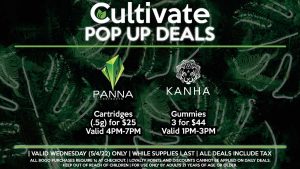 PANNA (W) Cartridges (.5g) for $25 Valid 4PM-7PM KANHA (W) Gummies 3 for $44 Valid 1PM-3PM HEAVY HITTERS (W) Buy a Cartridge (.8g), Get a Disposable (.3g) for 1¢ Valid 1PM-3PM