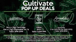 CIRCLE S (W) 1/8ths B1G1 Valid 11AM-1PM HEAVY HITTERS (W) Buy a (.8g) Cartridge, Get a (.3g) Disposable for 1¢ Valid 3PM-5PM SMOKIEZ (W) Gummies 3 for $33.79+Tax ($40 OTD) Valid 3PM-6PM
