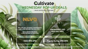 BOUNTI (W) Cartridges (.5g) B1G1 (ALL DAY) Pop-Up During 3PM-5PM NLVO (W) 40% Off (1g) Live Resin Concentrate, Get a (1g) Infused Pre-Roll for 1¢ Mix & Match Pre-Rolls 3 (1g) for $20.24 ($24 OTD) Valid 4PM-6PM