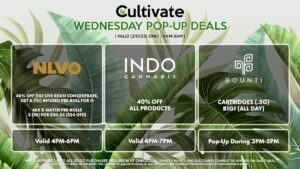 INDO (W) 40% Off All Products Valid 4PM-7PM NLVO (W) 40% Off (1g) Live Resin Concentrate, Get a (1g) Infused Pre-Roll for 1¢ Mix & Match Pre-Rolls 3 (1g) for $20.24 ($24 OTD) Valid 4PM-6PM BOUNTI (W) Cartridges (.5g) B1G1 (ALL DAY) Pop-Up During 3PM-5PM