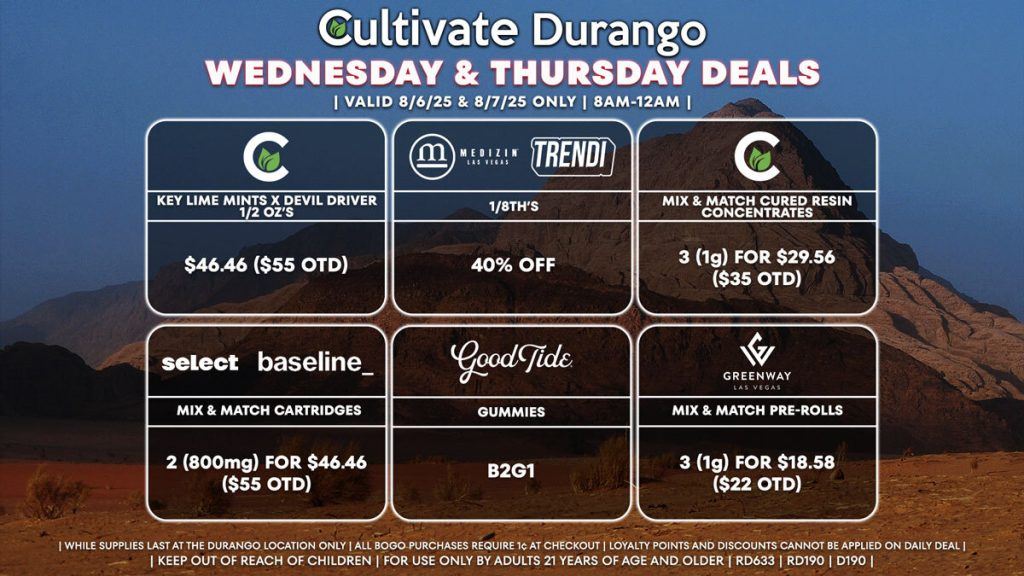 Cultivate Las Vegas Dispensary Daily Deals! Valid WEDNESDAY & THURSDAY 8/6-8/7 Only | 8AM-12AM | While Supplies Last! CULTIVATE - Key Lime Mints x Devil Driver 1/2 Oz’s for $46.46 ($55 OTD) MEDIZIN/TRENDI - 40% Off 1/8th’s CULTIVATE - Mix & Match Cured Resin Concentrates 3 (1g) for $29.56 ($35 OTD) SELECT/BASELINE - Mix & Match Cartridges 2 (800mg) for $46.46 ($55 OTD) GOOD TIDE - Gummies B2G1 GREENWAY - Mix & Match Pre-Rolls 3 (1g) for $18.58 ($22 OTD) | Valid Wednesday (8/6/25) and Thursday (8/7/25) at the Durango Location only, while supplies last | All BOGO purchases require 1¢ at checkout. | All deals include tax | Keep out of reach of children. For use only by adults 21 years of age and older. | Open 8AM to 12AM | Visit cultivatelv.com for more information | 
