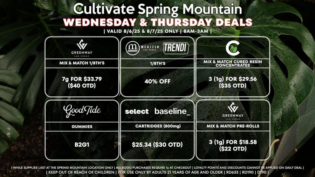 Cultivate Las Vegas Dispensary Daily Deals! Valid WEDNESDAY & THURSDAY 8/6-8/7 Only | 8AM-3AM | While Supplies Last!
GREENWAY
- ​​Mix & Match 1/8th’s 7g for $33.79 ($40 OTD)
MEDIZIN/TRENDI
- 40% Off 1/8th’s
CULTIVATE
- Mix & Match Cured Resin Concentrates 3 (1g) for $29.56 ($35 OTD)
GOOD TIDE
- Gummies B2G1
SELECT/BASELINE
- Cartridges (800mg) for $25.34 ($30 OTD)
GREENWAY
- Mix & Match Pre-Rolls 3 (1g) for $18.58 ($22 OTD)

| Valid Wednesday (8/6/25) and Thursday (8/7/25) at the Spring Mountain Location only, while supplies last | All BOGO purchases require 1¢ at checkout. | All deals include tax | Keep out of reach of children. For use only by adults 21 years of age and older. |  Open 8AM to 3AM | Visit cultivatelv.com for more information |
